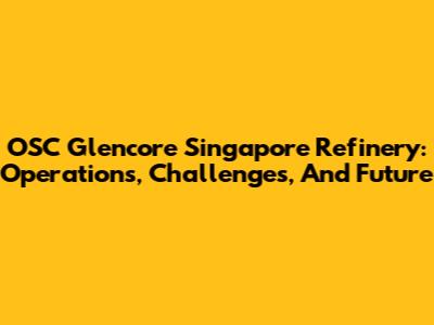 OSC Glencore Singapore Refinery: Operations, Challenges, And Future