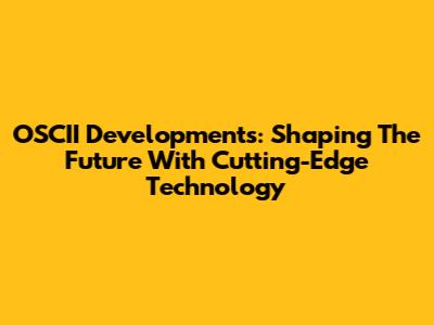 OSCII Developments: Shaping The Future With Cutting-Edge Technology