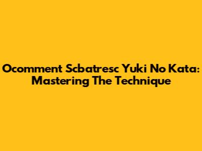 Ocomment Scbatresc Yuki No Kata: Mastering The Technique