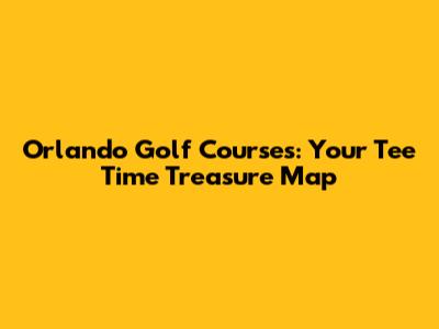 Orlando Golf Courses: Your Tee Time Treasure Map