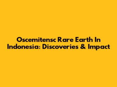 Oscemitensc Rare Earth In Indonesia: Discoveries & Impact
