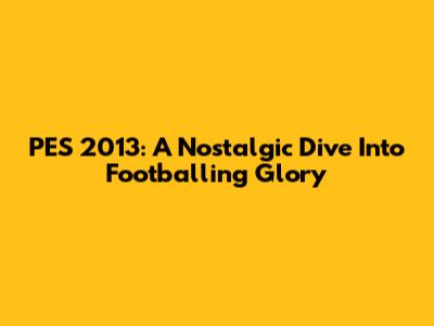 PES 2013: A Nostalgic Dive Into Footballing Glory