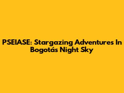 PSEIASE: Stargazing Adventures In Bogotá's Night Sky
