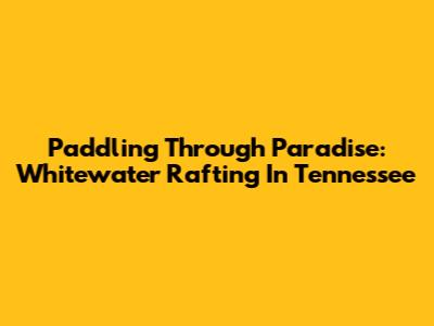 Paddling Through Paradise: Whitewater Rafting In Tennessee