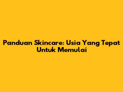 Panduan Skincare: Usia Yang Tepat Untuk Memulai