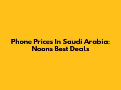 Phone Prices In Saudi Arabia: Noon's Best Deals