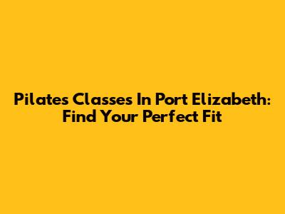 Pilates Classes In Port Elizabeth: Find Your Perfect Fit