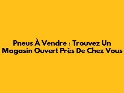 Pneus À Vendre : Trouvez Un Magasin Ouvert Près De Chez Vous
