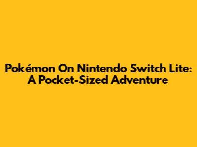 Pokémon On Nintendo Switch Lite: A Pocket-Sized Adventure