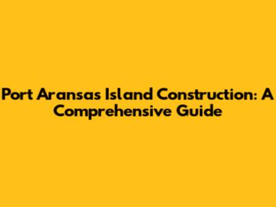 Port Aransas Island Construction: A Comprehensive Guide