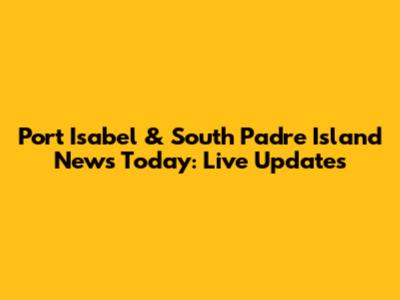 Port Isabel & South Padre Island News Today: Live Updates