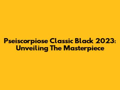 Pseiscorpiose Classic Black 2023: Unveiling The Masterpiece