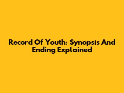 Record Of Youth: Synopsis And Ending Explained