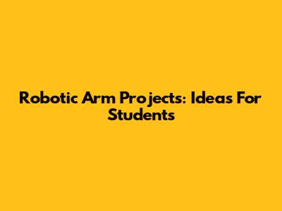 Robotic Arm Projects: Ideas For Students