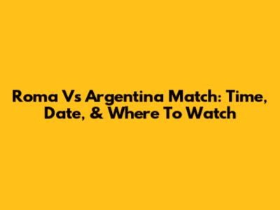 Roma Vs Argentina Match: Time, Date, & Where To Watch