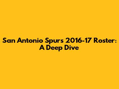 San Antonio Spurs 2016-17 Roster: A Deep Dive