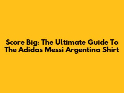 Score Big: The Ultimate Guide To The Adidas Messi Argentina Shirt