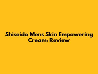 Shiseido Men's Skin Empowering Cream: Review