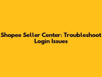 Shopee Seller Center: Troubleshoot Login Issues