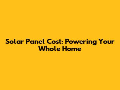 Solar Panel Cost: Powering Your Whole Home