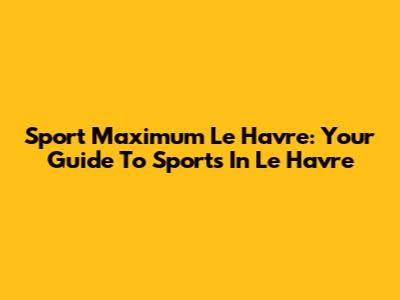 Sport Maximum Le Havre: Your Guide To Sports In Le Havre