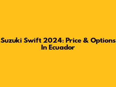 Suzuki Swift 2024: Price & Options In Ecuador