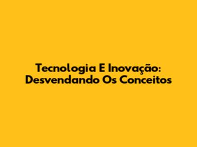 Tecnologia E Inovação: Desvendando Os Conceitos