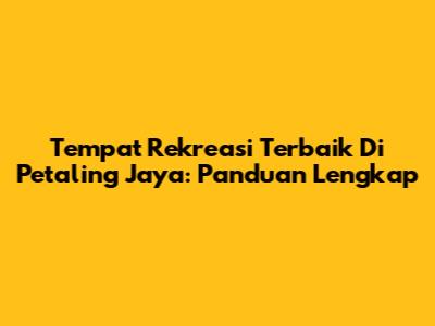 Tempat Rekreasi Terbaik Di Petaling Jaya: Panduan Lengkap