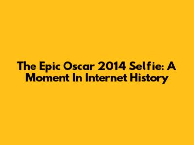 The Epic Oscar 2014 Selfie: A Moment In Internet History
