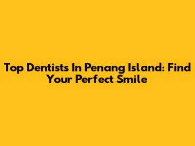 Top Dentists In Penang Island: Find Your Perfect Smile