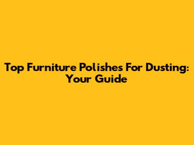 Top Furniture Polishes For Dusting: Your Guide
