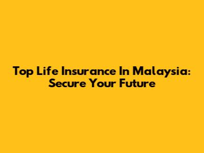 Top Life Insurance In Malaysia: Secure Your Future