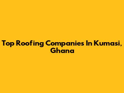 Top Roofing Companies In Kumasi, Ghana