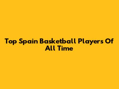 Top Spain Basketball Players Of All Time