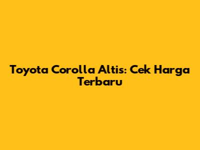 Toyota Corolla Altis: Cek Harga Terbaru