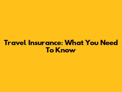 Travel Insurance: What You Need To Know