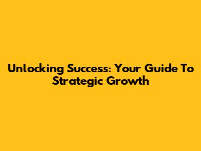 Unlocking Success: Your Guide To Strategic Growth