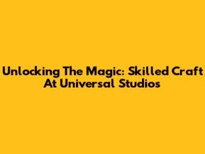 Unlocking The Magic: Skilled Craft At Universal Studios