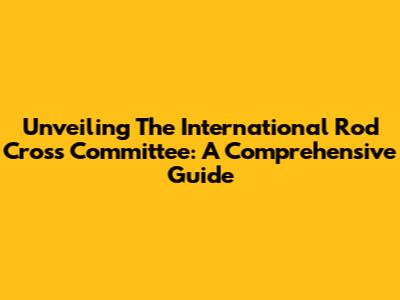 Unveiling The International Rod Cross Committee: A Comprehensive Guide