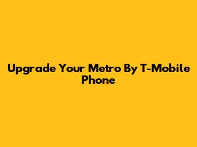 Upgrade Your Metro By T-Mobile Phone