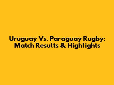 Uruguay Vs. Paraguay Rugby: Match Results & Highlights