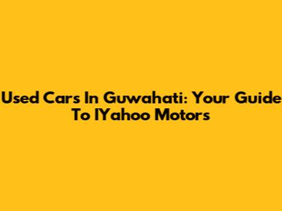 Used Cars In Guwahati: Your Guide To IYahoo Motors