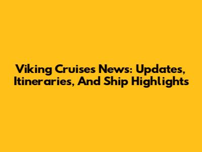 Viking Cruises News: Updates, Itineraries, And Ship Highlights