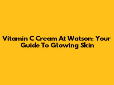Vitamin C Cream At Watson: Your Guide To Glowing Skin