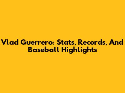 Vlad Guerrero: Stats, Records, And Baseball Highlights