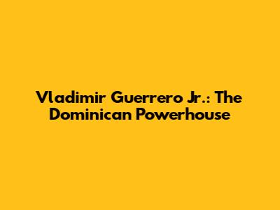 Vladimir Guerrero Jr.: The Dominican Powerhouse