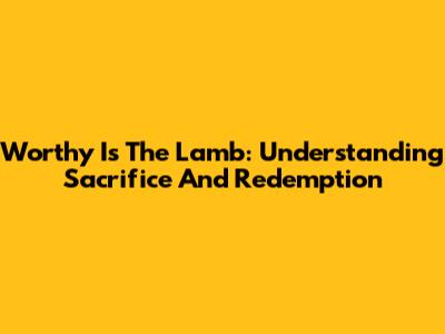 Worthy Is The Lamb: Understanding Sacrifice And Redemption