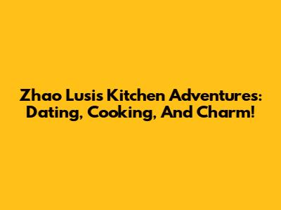 Zhao Lusi's Kitchen Adventures: Dating, Cooking, And Charm!