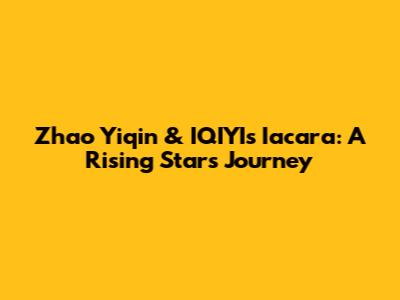 Zhao Yiqin & IQIYI's Iacara: A Rising Star's Journey